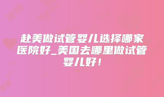 赴美做试管婴儿选择哪家医院好_美国去哪里做试管婴儿好!