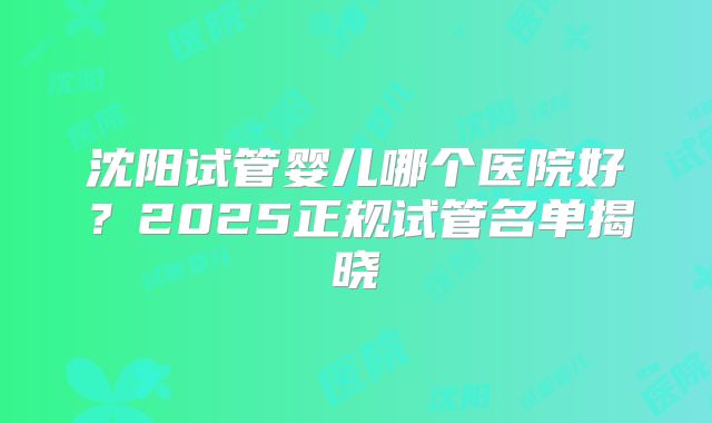 沈阳试管婴儿哪个医院好?2025正规试管名单揭晓