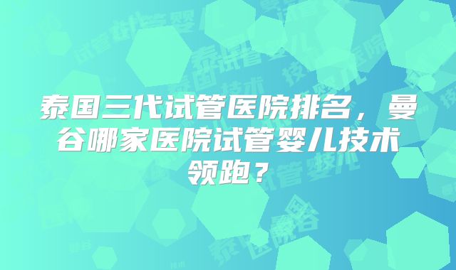 泰国三代试管医院排名，曼谷哪家医院试管婴儿技术领跑？