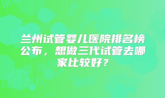 兰州试管婴儿医院排名榜公布,想做三代试管去哪家比较好?