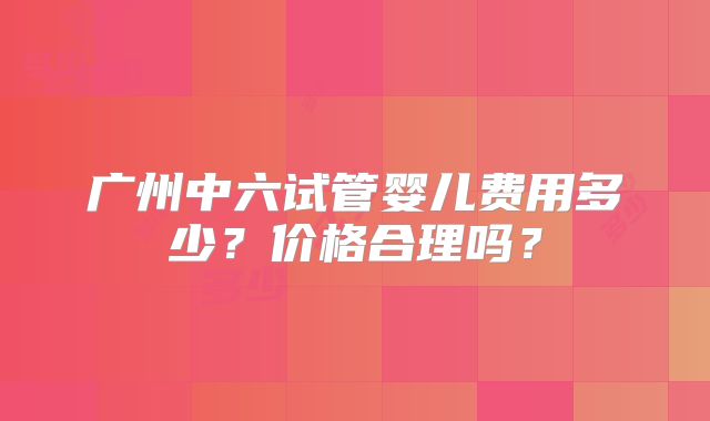广州中六试管婴儿费用多少?价格合理吗?