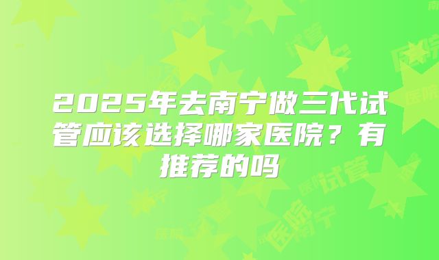 2025年去南宁做三代试管应该选择哪家医院？有推荐的吗