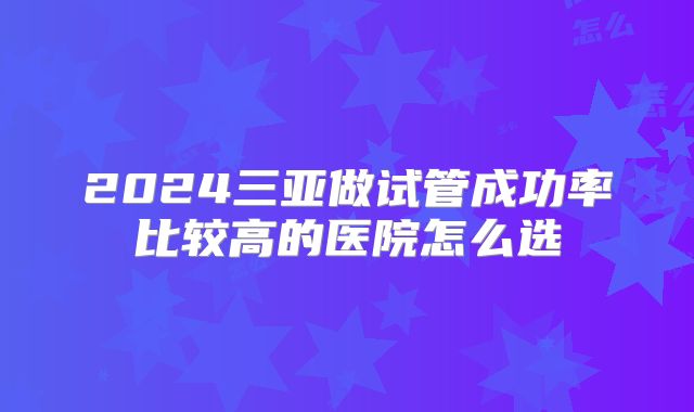 2024三亚做试管成功率比较高的医院怎么选