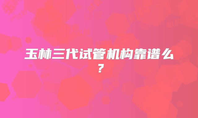 玉林三代试管机构靠谱么?
