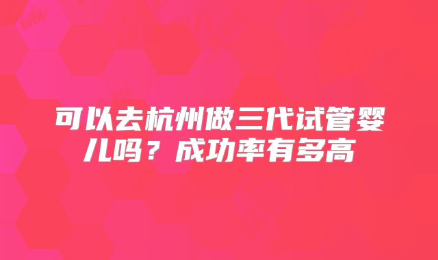 可以去杭州做三代试管婴儿吗？成功率有多高