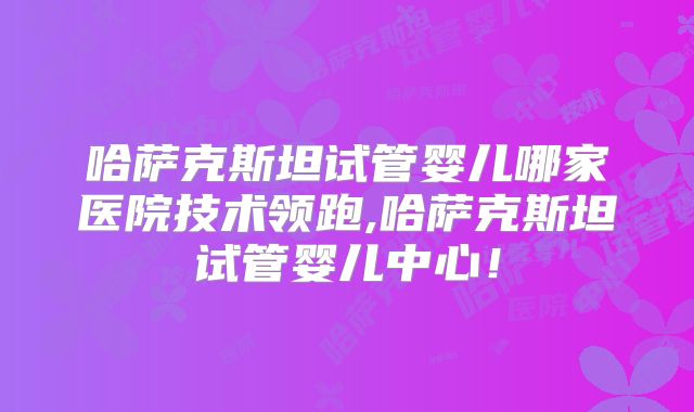 哈萨克斯坦试管婴儿哪家医院技术领跑,哈萨克斯坦试管婴儿中心！