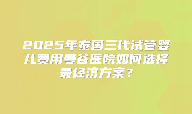 2025年泰国三代试管婴儿费用曼谷医院如何选择最经济方案？
