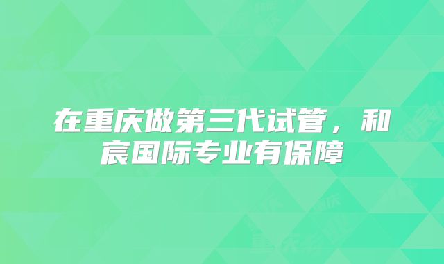 在重庆做第三代试管,和宸国际专业有保障
