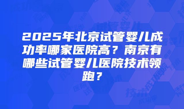 2025年北京试管婴儿成功率哪家医院高?南京有哪些试管婴儿医院技术领跑?