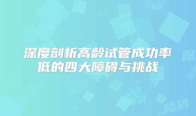 深度剖析高龄试管成功率低的四大障碍与挑战