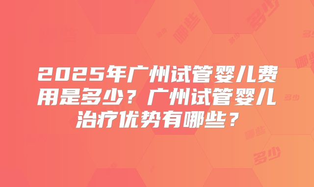 2025年广州试管婴儿费用是多少?广州试管婴儿治疗优势有哪些?