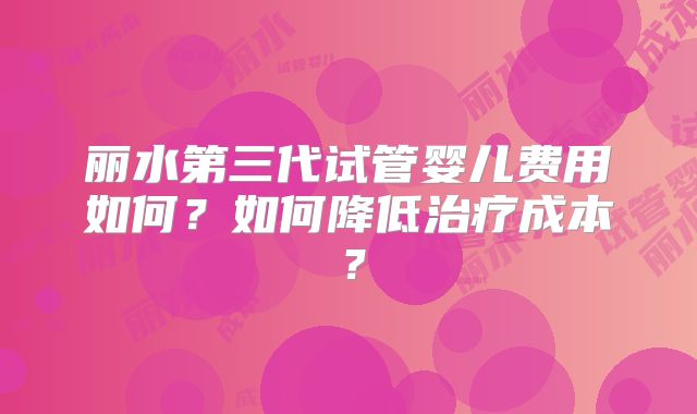 丽水第三代试管婴儿费用如何？如何降低治疗成本？