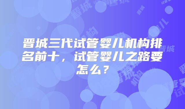 晋城三代试管婴儿机构排名前十,试管婴儿之路要怎么?