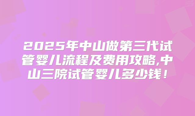 2025年中山做第三代试管婴儿流程及费用攻略,中山三院试管婴儿多少钱！