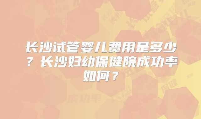 长沙试管婴儿费用是多少？长沙妇幼保健院成功率如何？