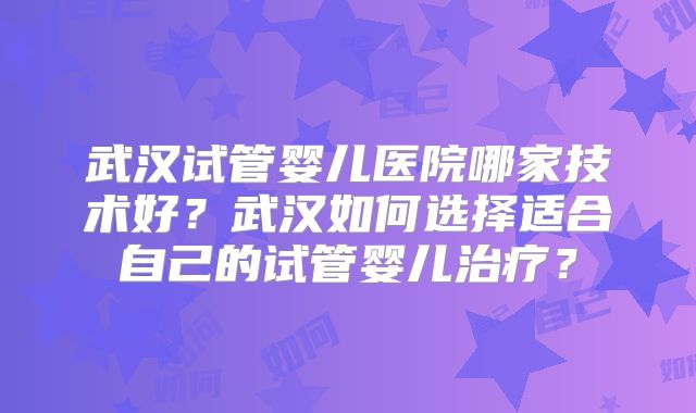 武汉试管婴儿医院哪家技术好？武汉如何选择适合自己的试管婴儿治疗？