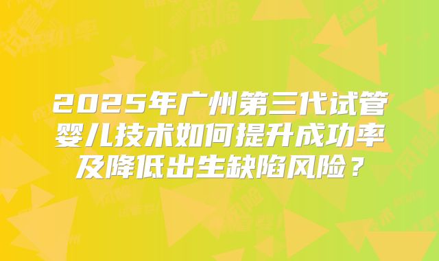 2025年广州第三代试管婴儿技术如何提升成功率及降低出生缺陷风险?
