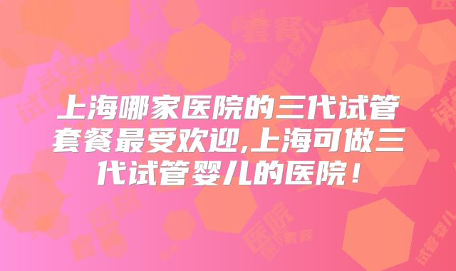 上海哪家医院的三代试管套餐最受欢迎,上海可做三代试管婴儿的医院！