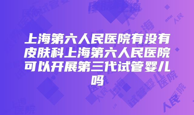 上海第六人民医院有没有皮肤科上海第六人民医院可以开展第三代试管婴儿吗