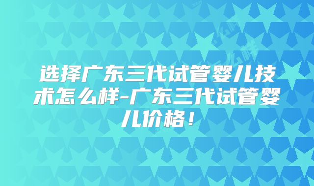选择广东三代试管婴儿技术怎么样-广东三代试管婴儿价格!