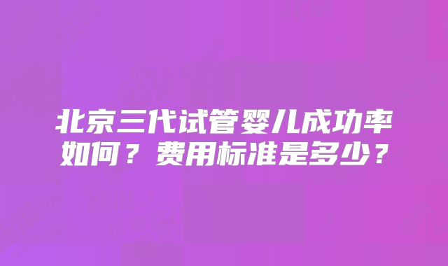 北京三代试管婴儿成功率如何?费用标准是多少?