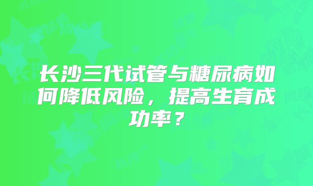 长沙三代试管与糖尿病如何降低风险，提高生育成功率？