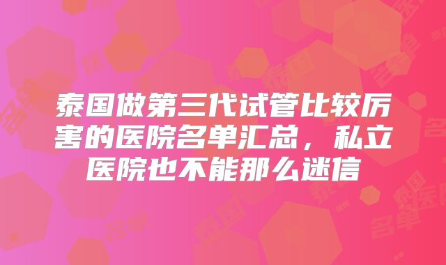 泰国做第三代试管比较厉害的医院名单汇总,私立医院也不能那么迷信
