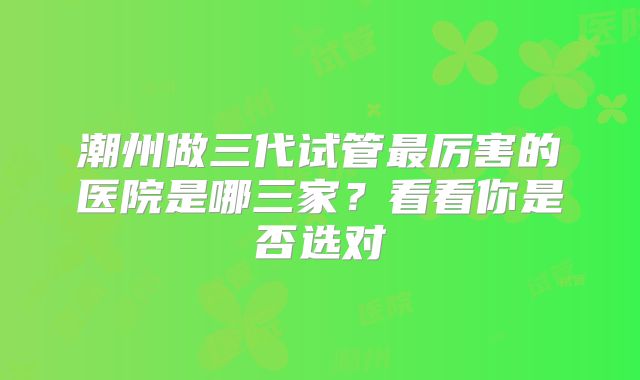 潮州做三代试管最厉害的医院是哪三家？看看你是否选对