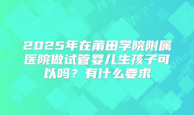 2025年在莆田学院附属医院做试管婴儿生孩子可以吗?有什么要求