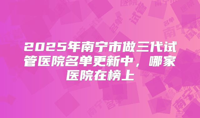 2025年南宁市做三代试管医院名单更新中,哪家医院在榜上