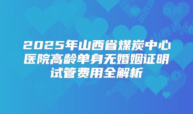 2025年山西省煤炭中心医院高龄单身无婚姻证明试管费用全解析