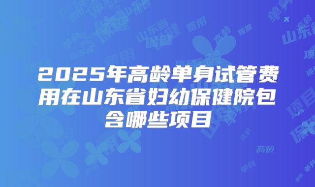 2025年高龄单身试管费用在山东省妇幼保健院包含哪些项目