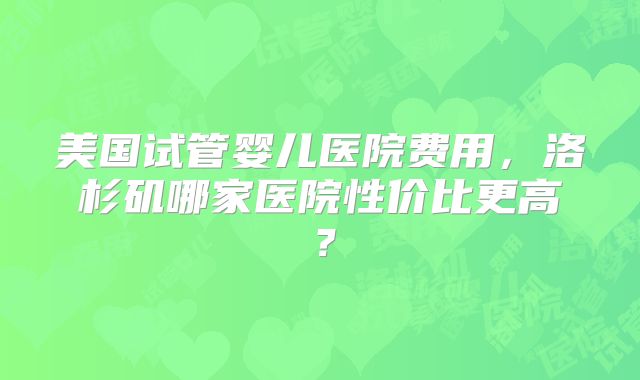 美国试管婴儿医院费用,洛杉矶哪家医院性价比更高?