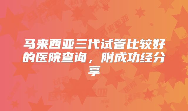 马来西亚三代试管比较好的医院查询,附成功经分享