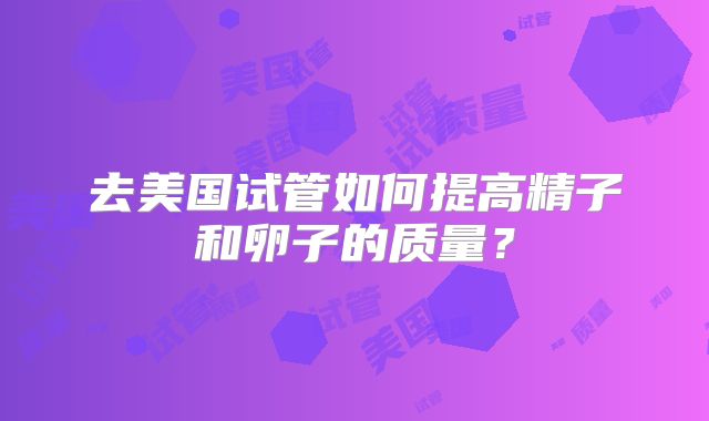 去美国试管如何提高精子和卵子的质量?
