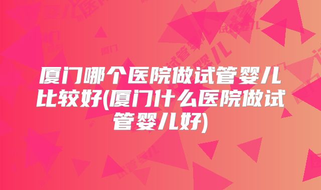 厦门哪个医院做试管婴儿比较好(厦门什么医院做试管婴儿好)
