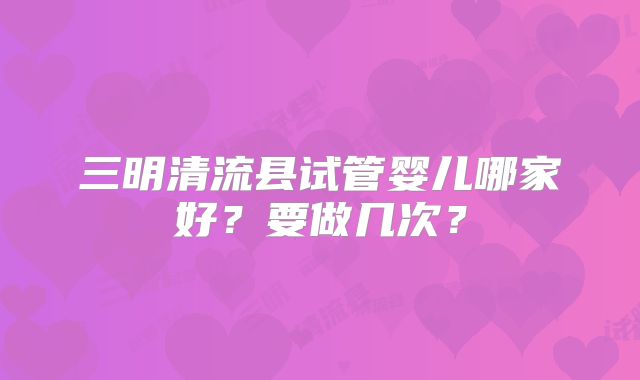 三明清流县试管婴儿哪家好?要做几次?