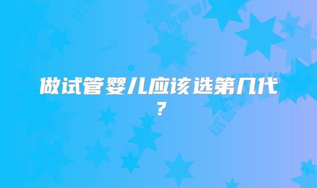 做试管婴儿应该选第几代?