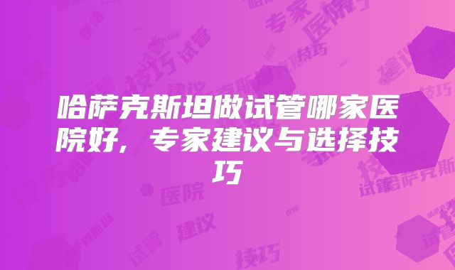 哈萨克斯坦做试管哪家医院好, 专家建议与选择技巧