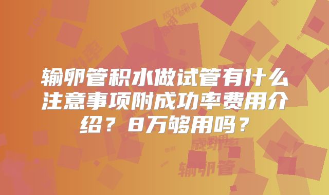 输卵管积水做试管有什么注意事项附成功率费用介绍?8万够用吗?