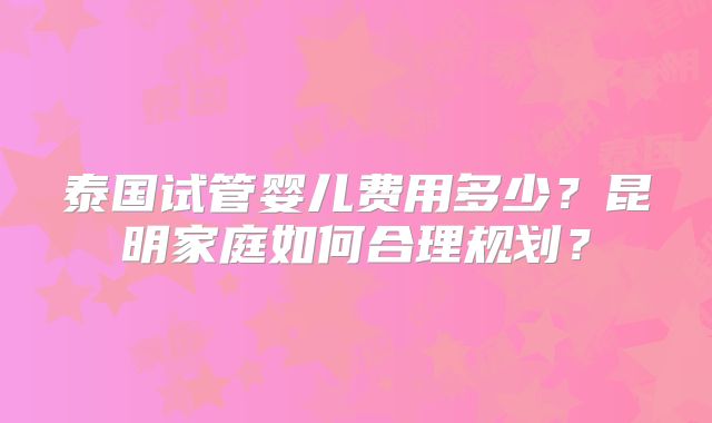 泰国试管婴儿费用多少?昆明家庭如何合理规划?