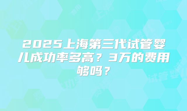 2025上海第三代试管婴儿成功率多高?3万的费用够吗?