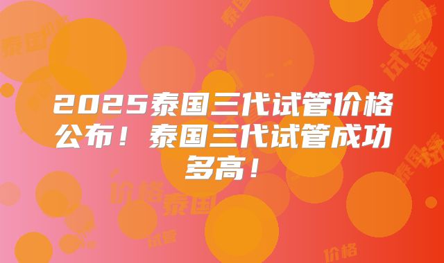 2025泰国三代试管价格公布!泰国三代试管成功多高!