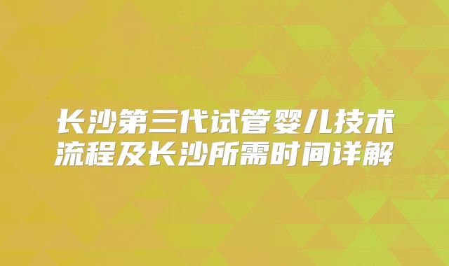 长沙第三代试管婴儿技术流程及长沙所需时间详解