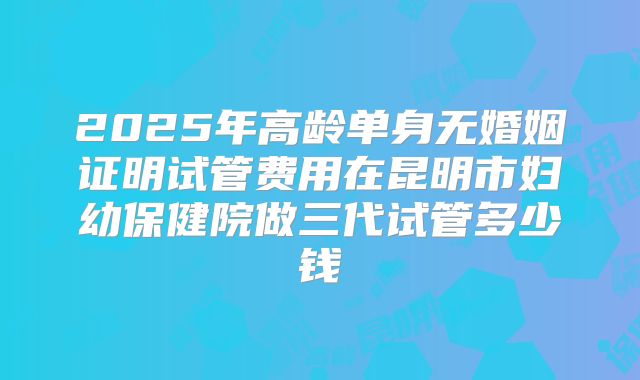 2025年高龄单身无婚姻证明试管费用在昆明市妇幼保健院做三代试管多少钱