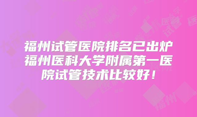 福州试管医院排名已出炉福州医科大学附属第一医院试管技术比较好！