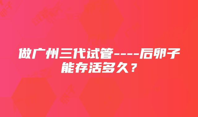 做广州三代试管----后卵子能存活多久?