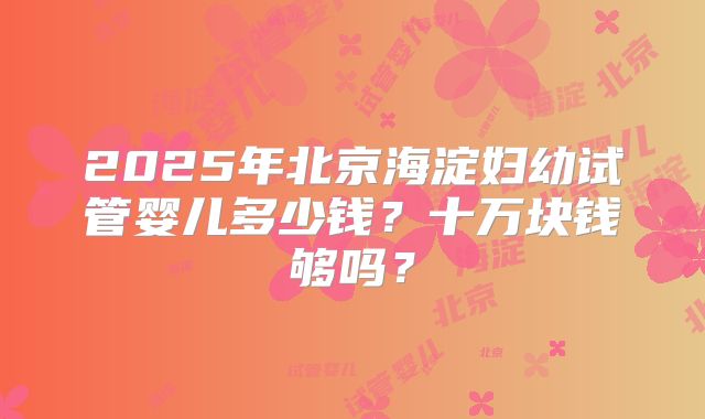 2025年北京海淀妇幼试管婴儿多少钱?十万块钱够吗?