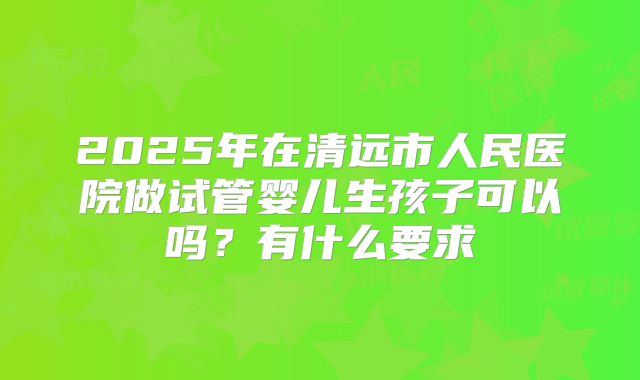 2025年在清远市人民医院做试管婴儿生孩子可以吗？有什么要求