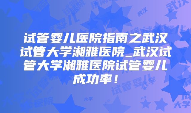 试管婴儿医院指南之武汉试管大学湘雅医院_武汉试管大学湘雅医院试管婴儿成功率！
